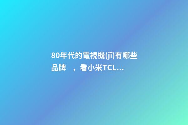 80年代的電視機(jī)有哪些品牌，看小米TCL海信創(chuàng)維幾家就夠了